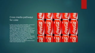 Cross media pathways
for coke
In 2013, Coca Cola aired a heartfelt commercial.
The ad spot featured actors singing the
Patriotic tune “America the Beautiful” in 7
different languages. The company called the ad
“It’s Beautiful,” and it was indeed moving to
many people. This is what advertising specialists
refer to as inclusive marketing. The ad appeals
to a wide variety of demographics, old, young,
and capitalizes on the diverse American
population. “The new spot reinforces the
sentiment of unity and that America is beautiful
and Coca-Cola is for everyone,” reported a Coca
Cola representative on their corporate blog,
“the overall message of inclusion
communicated by the ad reflects some of Coca-
Cola’s most important values.”
 
