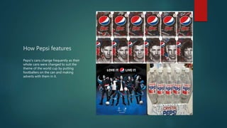 How Pepsi features
Pepsi’s cans change frequently as their
whole cans were changed to suit the
theme of the world cup by putting
footballers on the can and making
adverts with them in it.
 