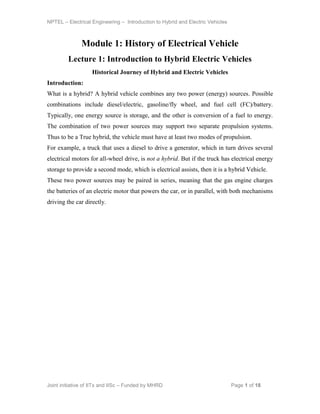 NPTEL – Electrical Engineering – Introduction to Hybrid and Electric Vehicles
Joint initiative of IITs and IISc – Funded by MHRD Page 1 of 18
Module 1: History of Electrical Vehicle
Lecture 1: Introduction to Hybrid Electric Vehicles
Historical Journey of Hybrid and Electric Vehicles
Introduction:
What is a hybrid? A hybrid vehicle combines any two power (energy) sources. Possible
combinations include diesel/electric, gasoline/fly wheel, and fuel cell (FC)/battery.
Typically, one energy source is storage, and the other is conversion of a fuel to energy.
The combination of two power sources may support two separate propulsion systems.
Thus to be a True hybrid, the vehicle must have at least two modes of propulsion.
For example, a truck that uses a diesel to drive a generator, which in turn drives several
electrical motors for all-wheel drive, is not a hybrid. But if the truck has electrical energy
storage to provide a second mode, which is electrical assists, then it is a hybrid Vehicle.
These two power sources may be paired in series, meaning that the gas engine charges
the batteries of an electric motor that powers the car, or in parallel, with both mechanisms
driving the car directly.
 