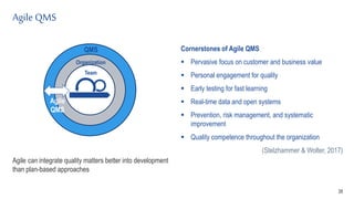 Agile QMS
38
QMS
Organization
Agile
QMS
Team
Agile can integrate quality matters better into development
than plan-based approaches
Cornerstones of Agile QMS
 Pervasive focus on customer and business value
 Personal engagement for quality
 Early testing for fast learning
 Real-time data and open systems
 Prevention, risk management, and systematic
improvement
 Quality competence throughout the organization
(Stelzhammer & Wolter, 2017)
 