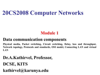 20CS2008 Computer Networks
Module 1
Data communication components
Physical media, Packet switching, Circuit switching, Delay, loss and throughput,
Network topology, Protocols and standards, OSI model, Connecting LAN and virtual
LAN
Dr.A.Kathirvel, Professor,
DCSE, KITS
kathirvel@karunya.edu
 
