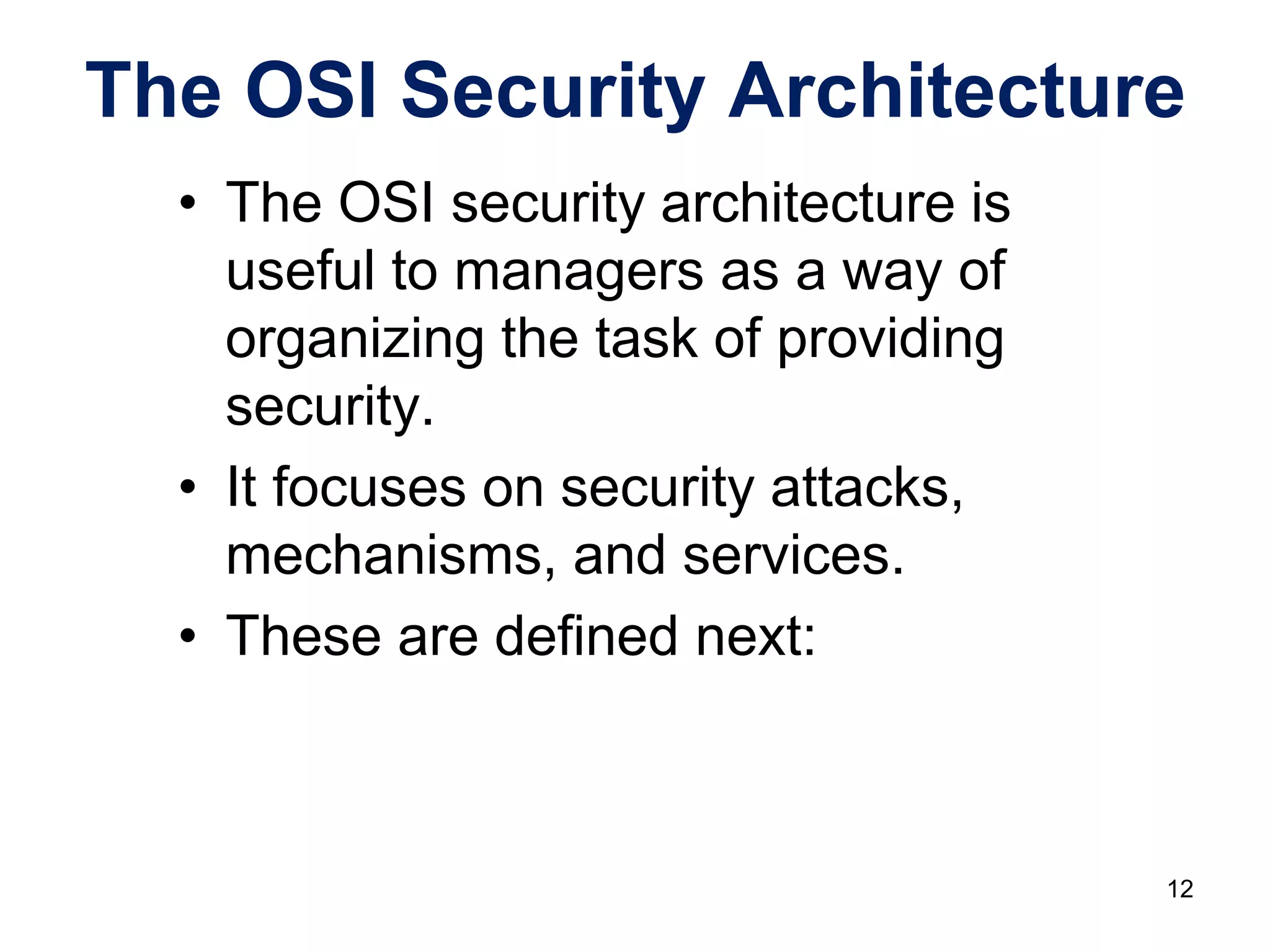 • The OSI security architecture is
useful to managers as a way of
organizing the task of providing
security.
• It focuses on security attacks,
mechanisms, and services.
• These are defined next:
The OSI Security Architecture
12
 