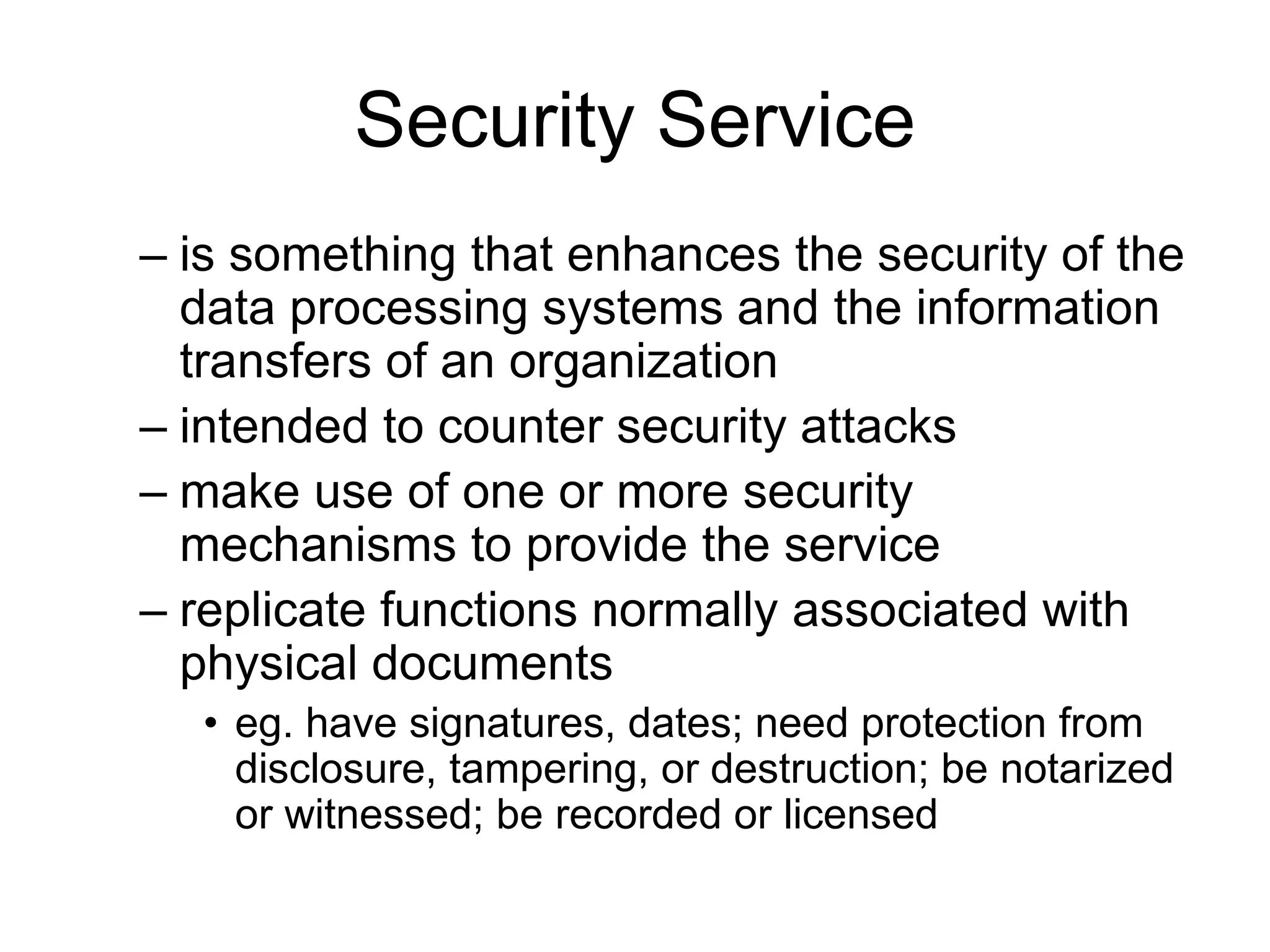 Security Service
– is something that enhances the security of the
data processing systems and the information
transfers of an organization
– intended to counter security attacks
– make use of one or more security
mechanisms to provide the service
– replicate functions normally associated with
physical documents
• eg. have signatures, dates; need protection from
disclosure, tampering, or destruction; be notarized
or witnessed; be recorded or licensed
 