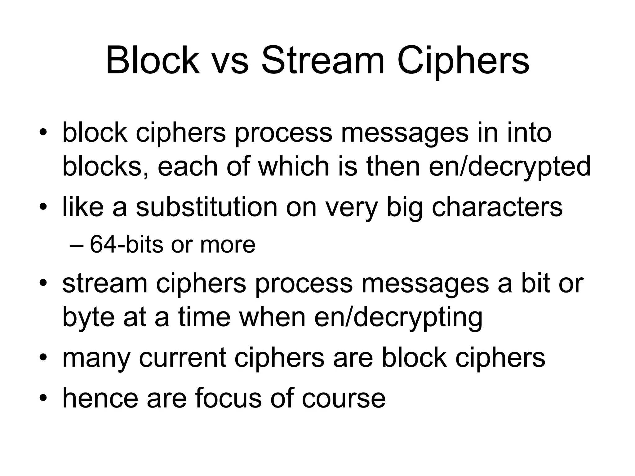 Block vs Stream Ciphers
• block ciphers process messages in into
blocks, each of which is then en/decrypted
• like a substitution on very big characters
– 64-bits or more
• stream ciphers process messages a bit or
byte at a time when en/decrypting
• many current ciphers are block ciphers
• hence are focus of course
 