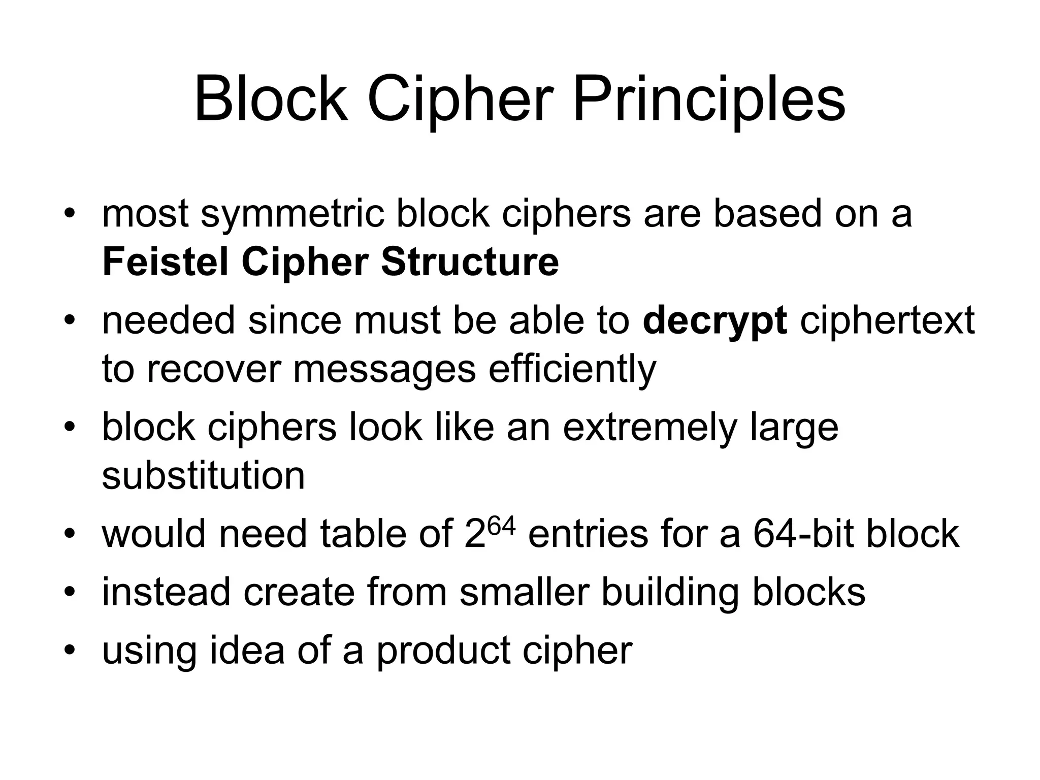 Block Cipher Principles
• most symmetric block ciphers are based on a
Feistel Cipher Structure
• needed since must be able to decrypt ciphertext
to recover messages efficiently
• block ciphers look like an extremely large
substitution
• would need table of 264 entries for a 64-bit block
• instead create from smaller building blocks
• using idea of a product cipher
 
