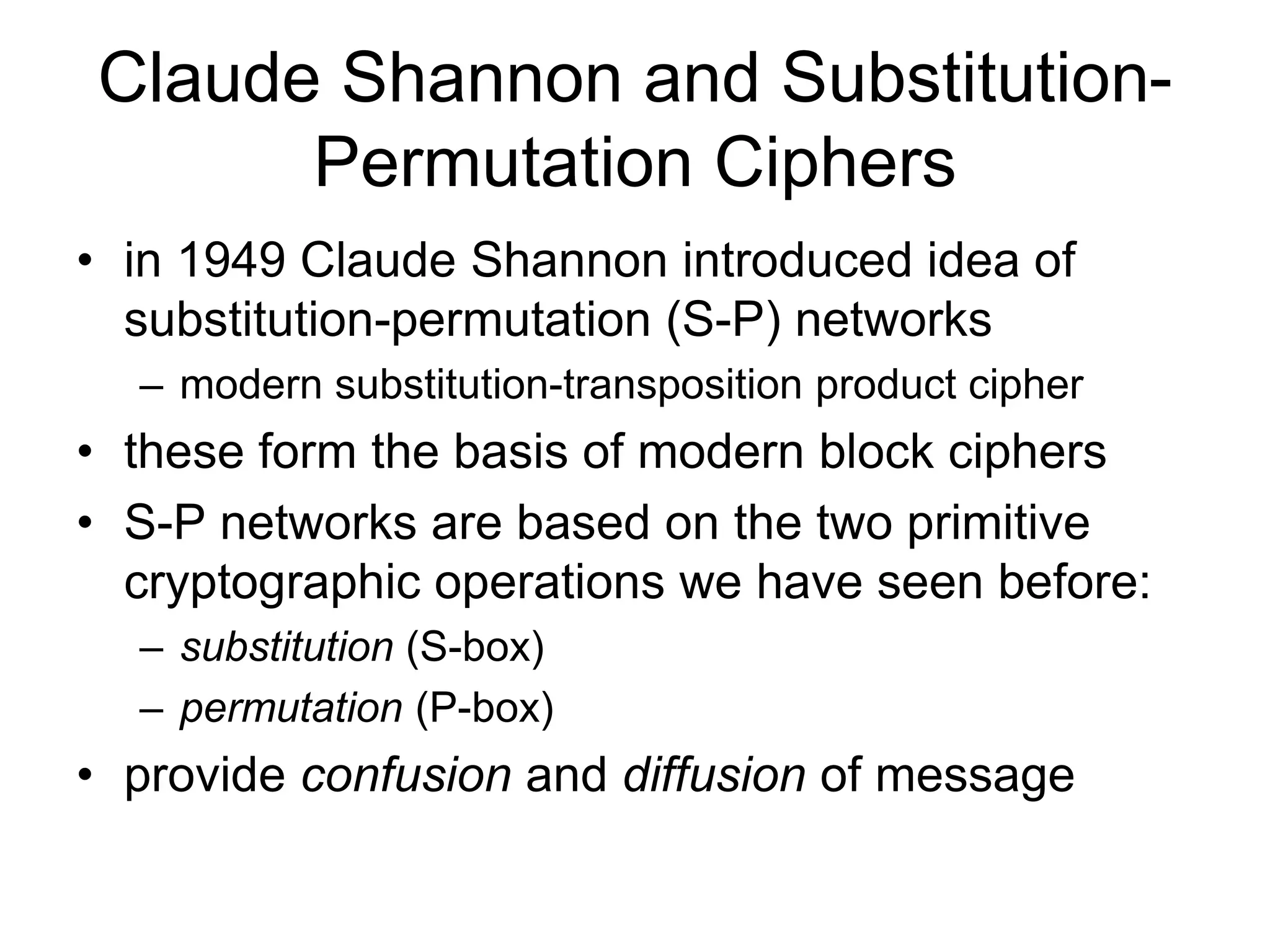 Claude Shannon and Substitution-
Permutation Ciphers
• in 1949 Claude Shannon introduced idea of
substitution-permutation (S-P) networks
– modern substitution-transposition product cipher
• these form the basis of modern block ciphers
• S-P networks are based on the two primitive
cryptographic operations we have seen before:
– substitution (S-box)
– permutation (P-box)
• provide confusion and diffusion of message
 