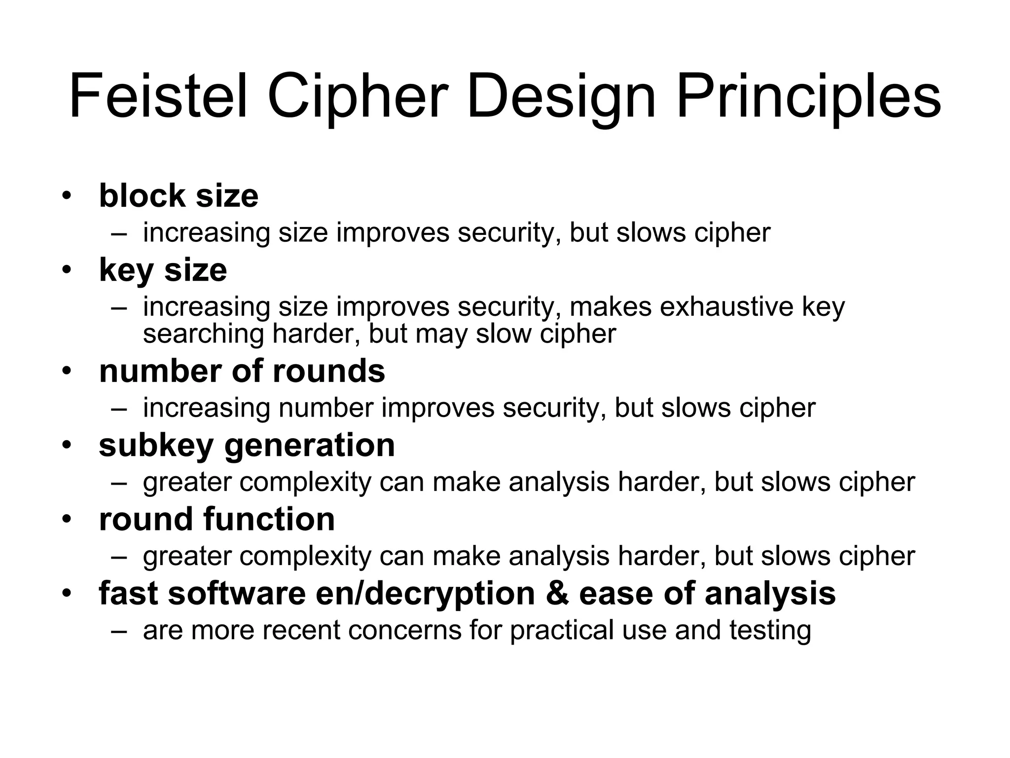 Feistel Cipher Design Principles
• block size
– increasing size improves security, but slows cipher
• key size
– increasing size improves security, makes exhaustive key
searching harder, but may slow cipher
• number of rounds
– increasing number improves security, but slows cipher
• subkey generation
– greater complexity can make analysis harder, but slows cipher
• round function
– greater complexity can make analysis harder, but slows cipher
• fast software en/decryption & ease of analysis
– are more recent concerns for practical use and testing
 