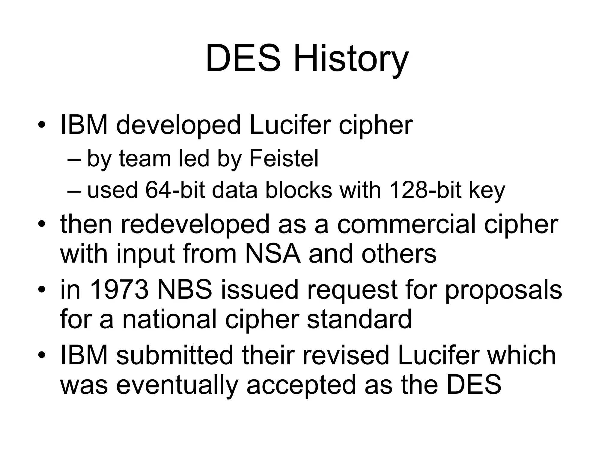 DES History
• IBM developed Lucifer cipher
– by team led by Feistel
– used 64-bit data blocks with 128-bit key
• then redeveloped as a commercial cipher
with input from NSA and others
• in 1973 NBS issued request for proposals
for a national cipher standard
• IBM submitted their revised Lucifer which
was eventually accepted as the DES
 