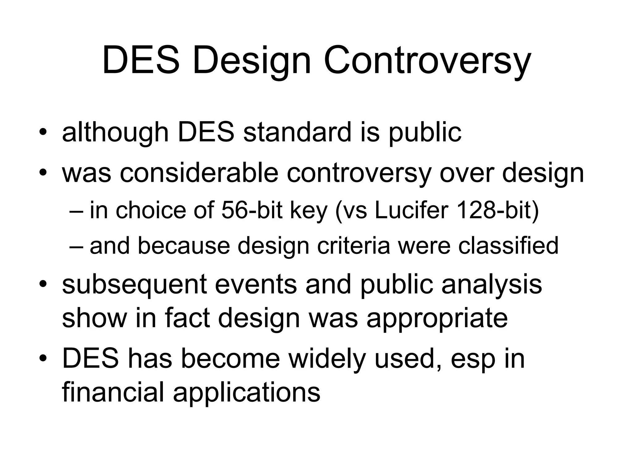 DES Design Controversy
• although DES standard is public
• was considerable controversy over design
– in choice of 56-bit key (vs Lucifer 128-bit)
– and because design criteria were classified
• subsequent events and public analysis
show in fact design was appropriate
• DES has become widely used, esp in
financial applications
 