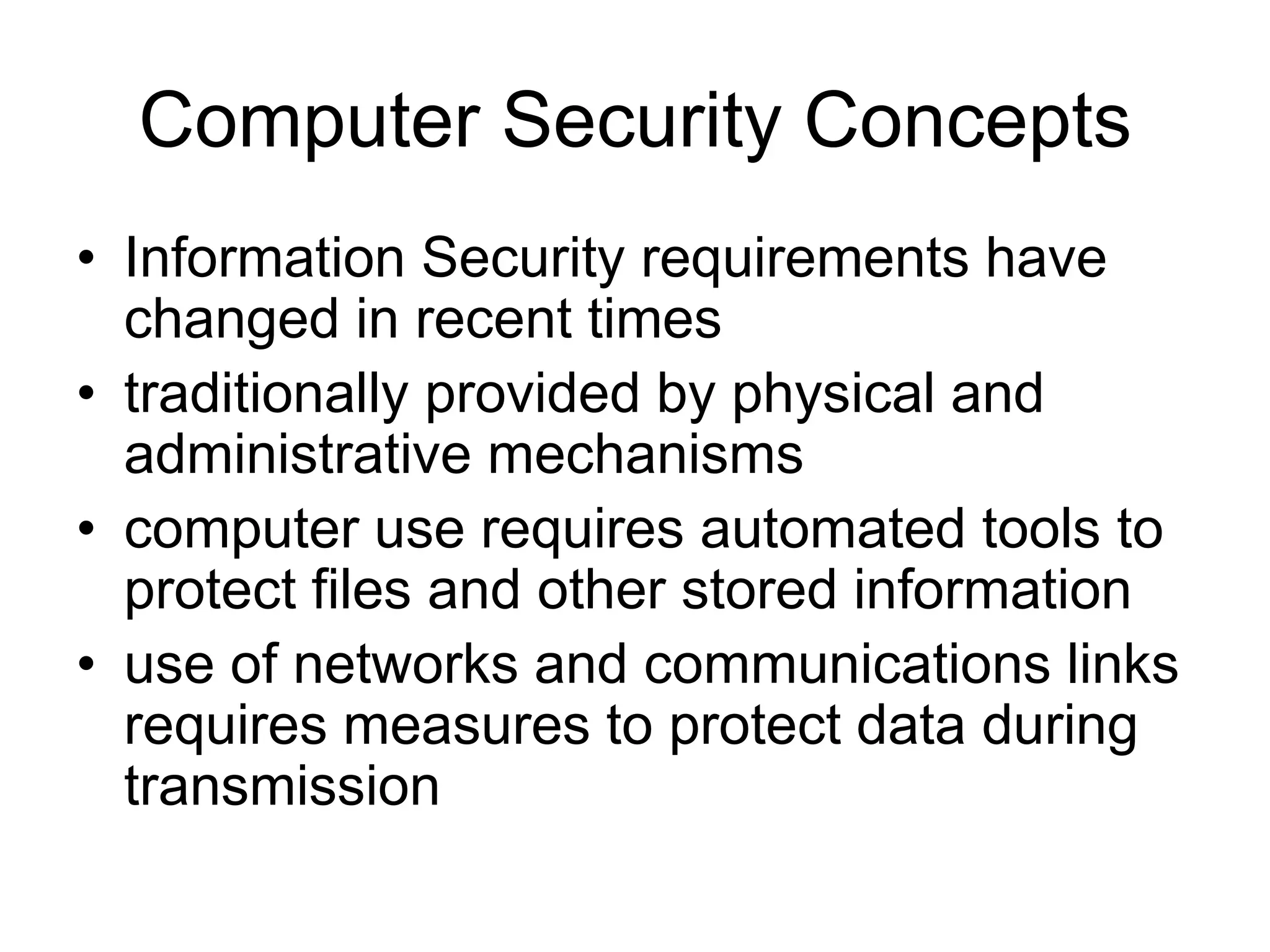 Computer Security Concepts
• Information Security requirements have
changed in recent times
• traditionally provided by physical and
administrative mechanisms
• computer use requires automated tools to
protect files and other stored information
• use of networks and communications links
requires measures to protect data during
transmission
 