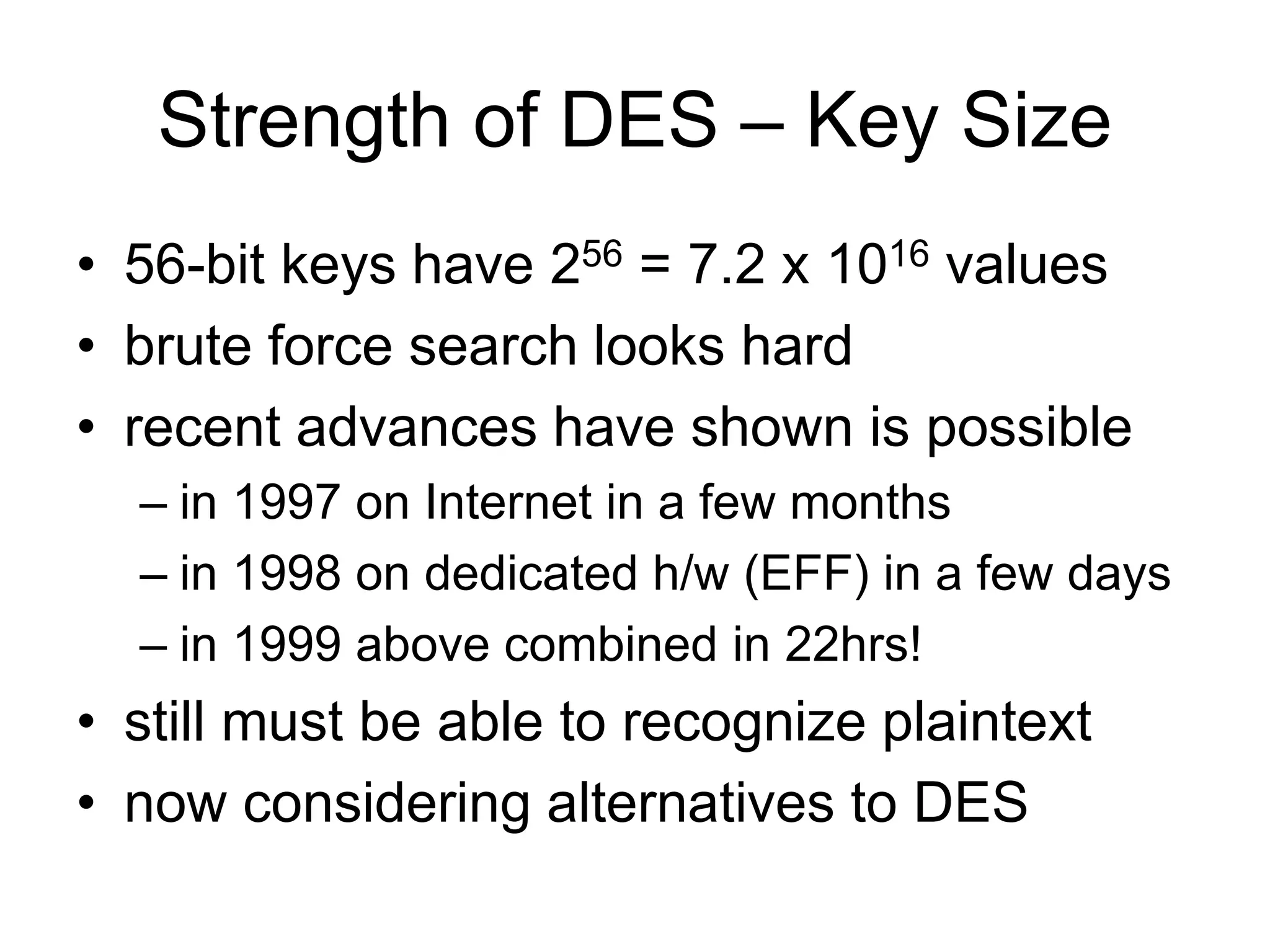 Strength of DES – Key Size
• 56-bit keys have 256 = 7.2 x 1016 values
• brute force search looks hard
• recent advances have shown is possible
– in 1997 on Internet in a few months
– in 1998 on dedicated h/w (EFF) in a few days
– in 1999 above combined in 22hrs!
• still must be able to recognize plaintext
• now considering alternatives to DES
 
