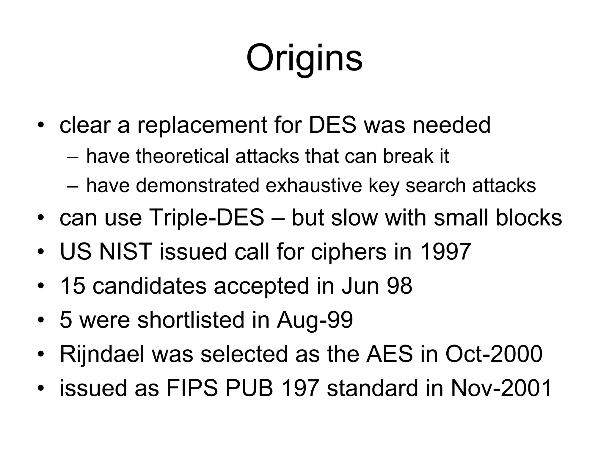 Origins
• clear a replacement for DES was needed
– have theoretical attacks that can break it
– have demonstrated exhaustive key search attacks
• can use Triple-DES – but slow with small blocks
• US NIST issued call for ciphers in 1997
• 15 candidates accepted in Jun 98
• 5 were shortlisted in Aug-99
• Rijndael was selected as the AES in Oct-2000
• issued as FIPS PUB 197 standard in Nov-2001
 