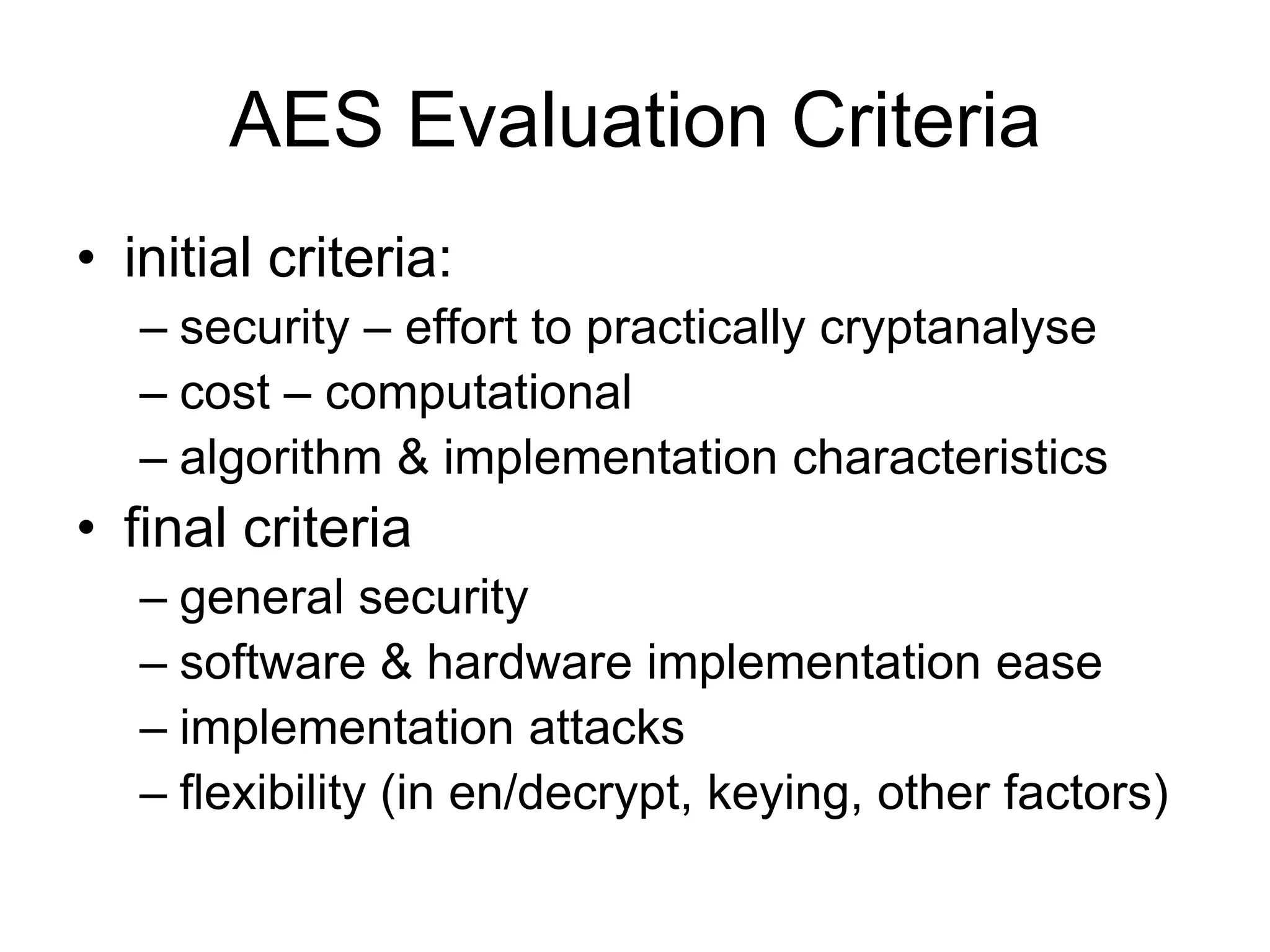 AES Evaluation Criteria
• initial criteria:
– security – effort to practically cryptanalyse
– cost – computational
– algorithm & implementation characteristics
• final criteria
– general security
– software & hardware implementation ease
– implementation attacks
– flexibility (in en/decrypt, keying, other factors)
 