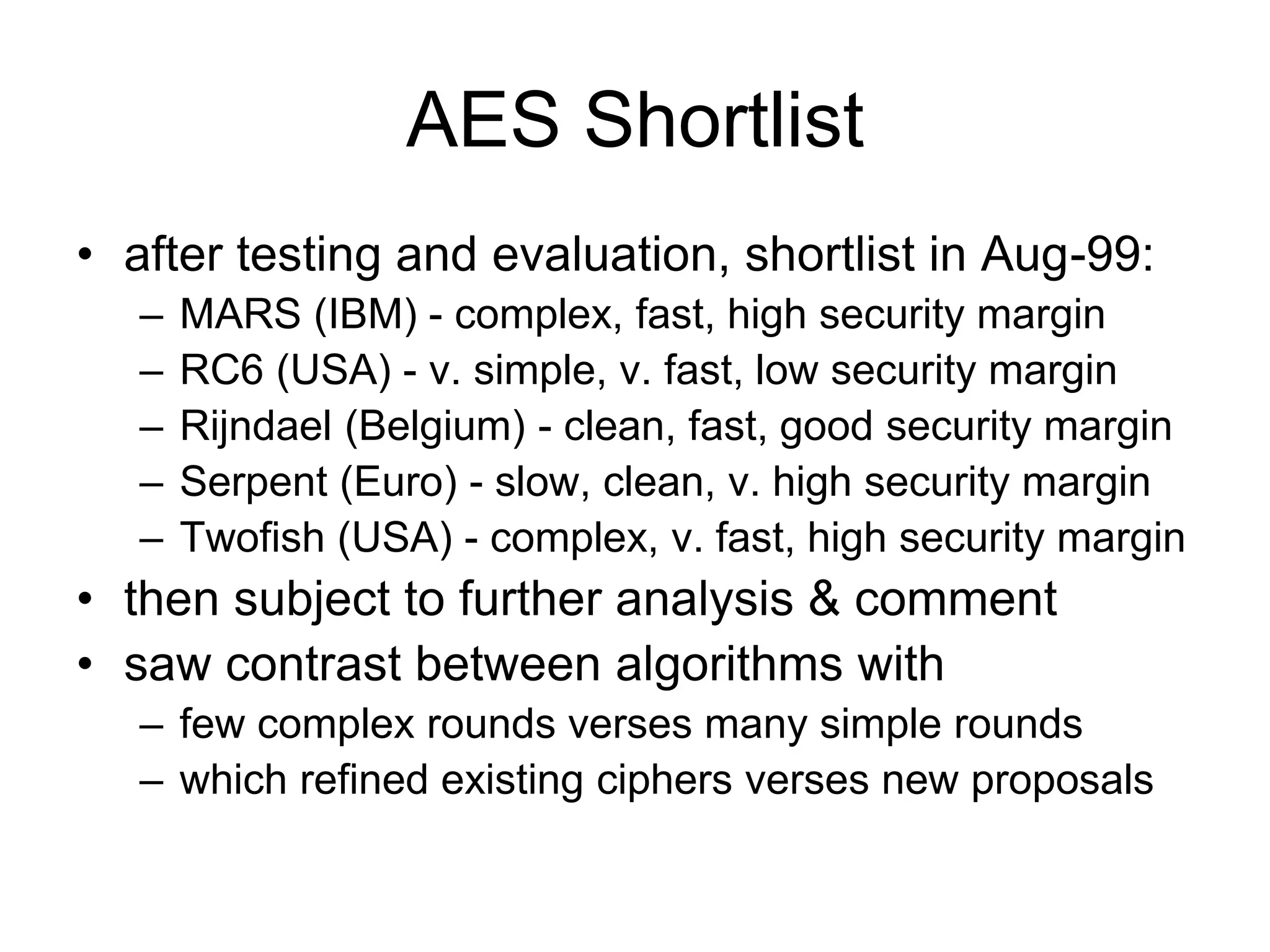 AES Shortlist
• after testing and evaluation, shortlist in Aug-99:
– MARS (IBM) - complex, fast, high security margin
– RC6 (USA) - v. simple, v. fast, low security margin
– Rijndael (Belgium) - clean, fast, good security margin
– Serpent (Euro) - slow, clean, v. high security margin
– Twofish (USA) - complex, v. fast, high security margin
• then subject to further analysis & comment
• saw contrast between algorithms with
– few complex rounds verses many simple rounds
– which refined existing ciphers verses new proposals
 