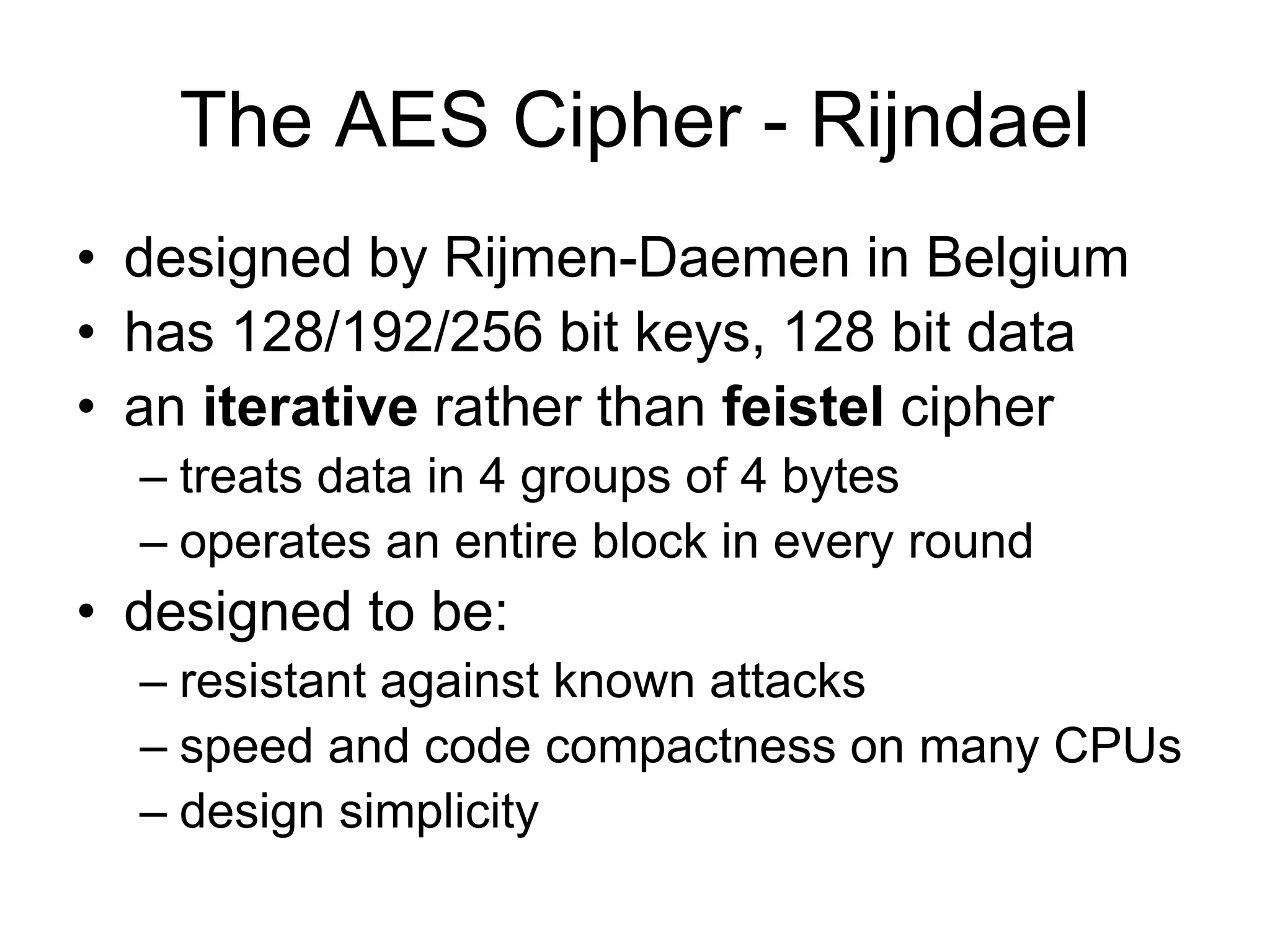 The AES Cipher - Rijndael
• designed by Rijmen-Daemen in Belgium
• has 128/192/256 bit keys, 128 bit data
• an iterative rather than feistel cipher
– treats data in 4 groups of 4 bytes
– operates an entire block in every round
• designed to be:
– resistant against known attacks
– speed and code compactness on many CPUs
– design simplicity
 