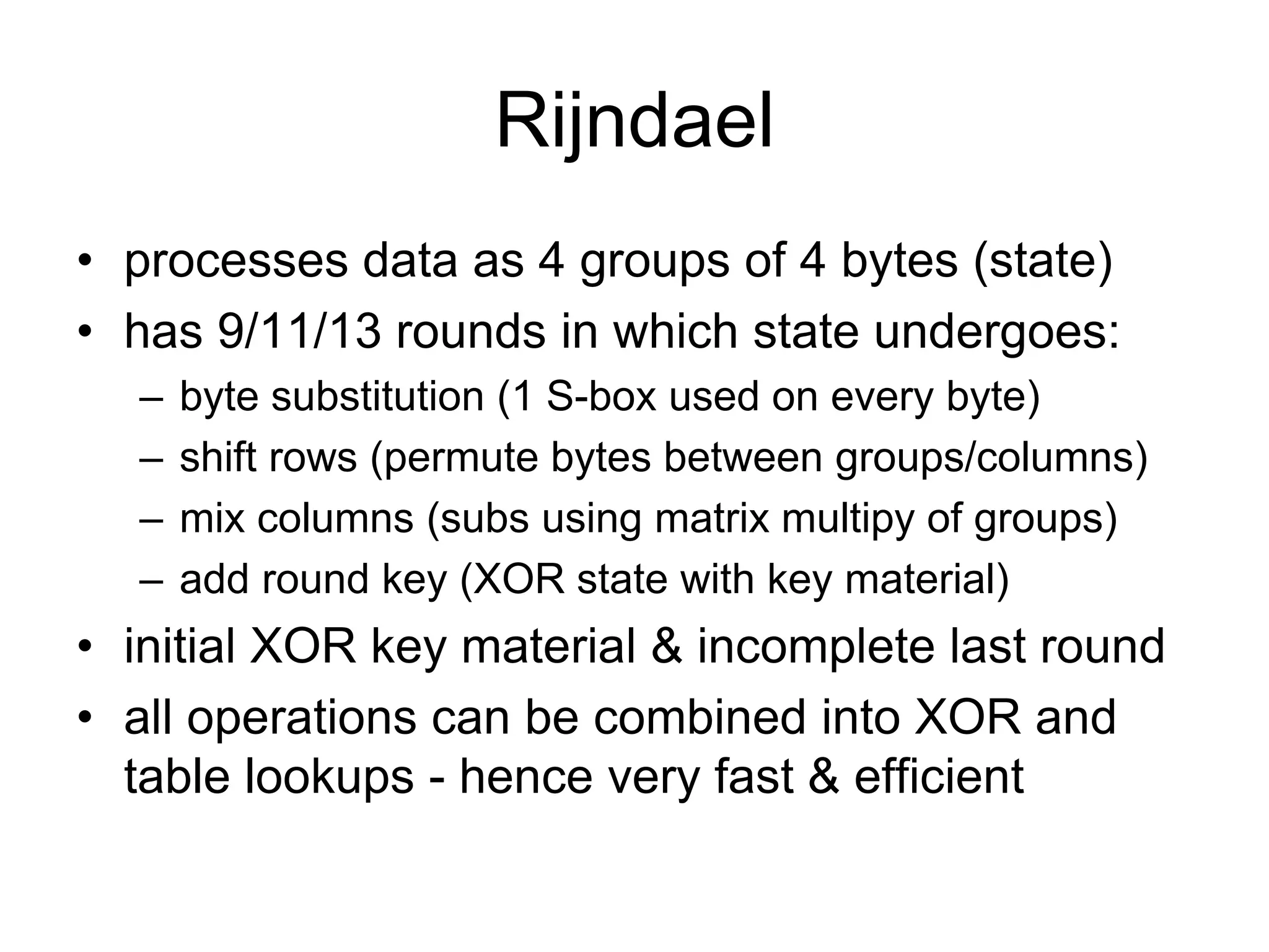 Rijndael
• processes data as 4 groups of 4 bytes (state)
• has 9/11/13 rounds in which state undergoes:
– byte substitution (1 S-box used on every byte)
– shift rows (permute bytes between groups/columns)
– mix columns (subs using matrix multipy of groups)
– add round key (XOR state with key material)
• initial XOR key material & incomplete last round
• all operations can be combined into XOR and
table lookups - hence very fast & efficient
 