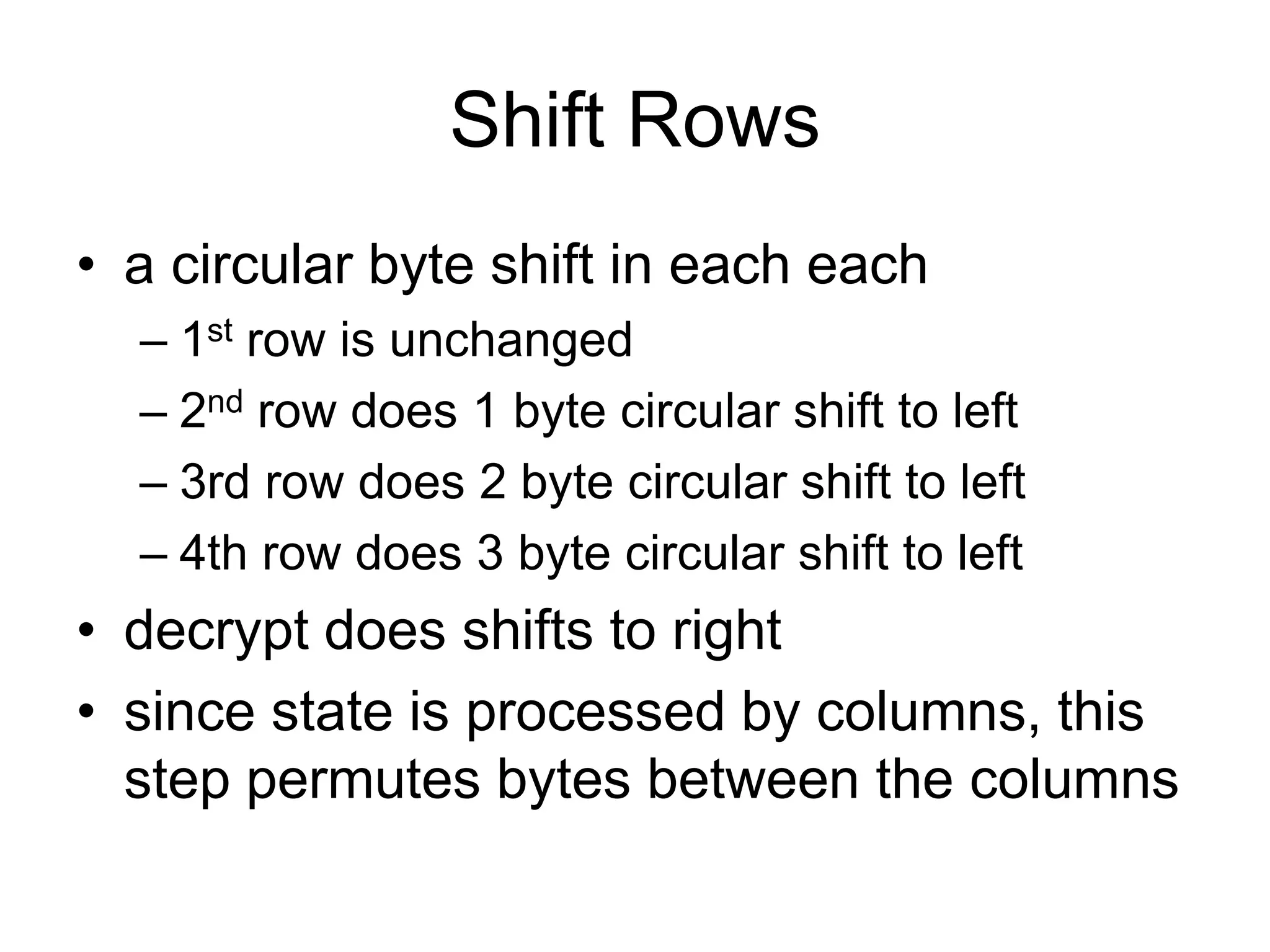 Shift Rows
• a circular byte shift in each each
– 1st row is unchanged
– 2nd row does 1 byte circular shift to left
– 3rd row does 2 byte circular shift to left
– 4th row does 3 byte circular shift to left
• decrypt does shifts to right
• since state is processed by columns, this
step permutes bytes between the columns
 