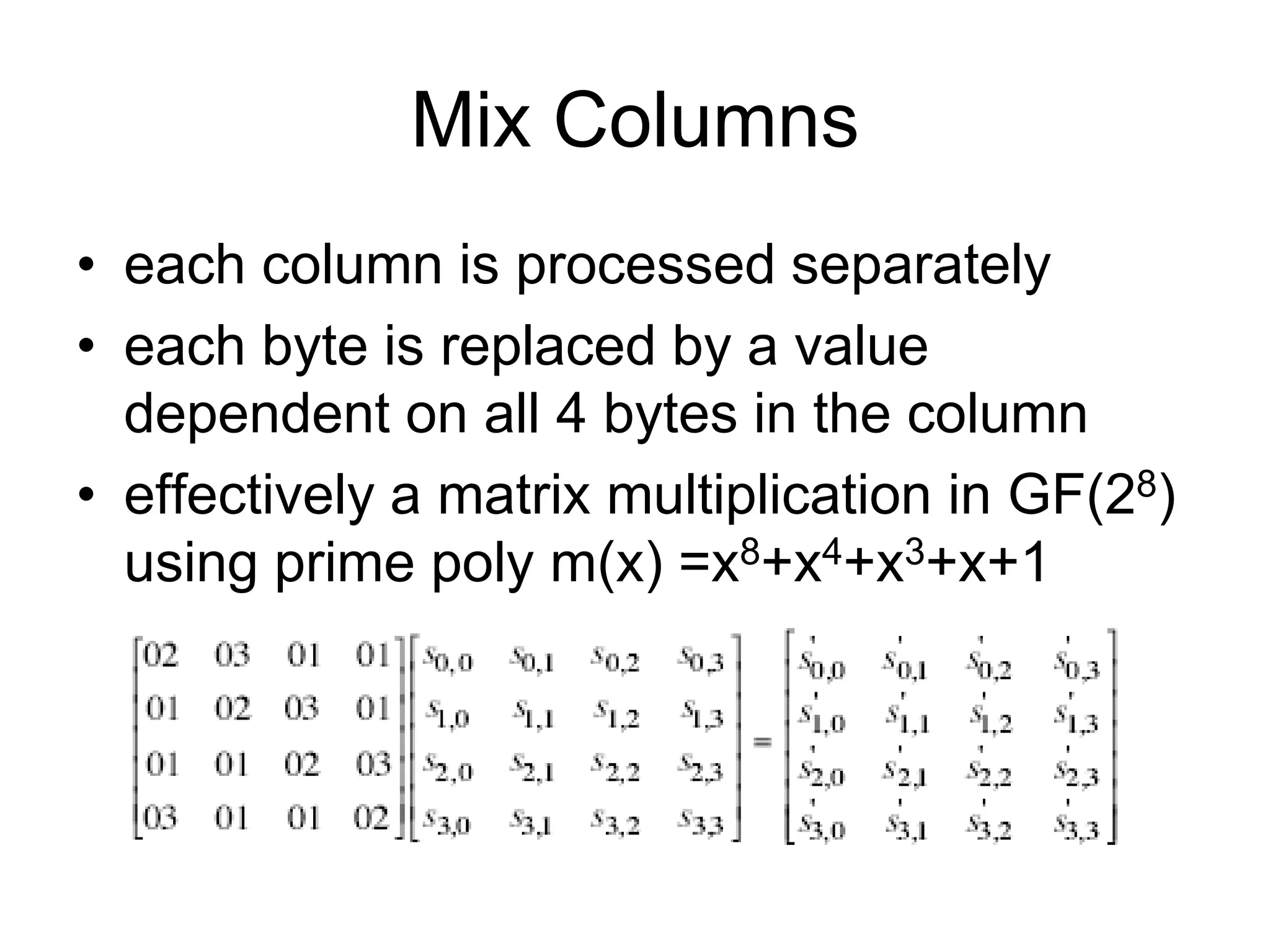Mix Columns
• each column is processed separately
• each byte is replaced by a value
dependent on all 4 bytes in the column
• effectively a matrix multiplication in GF(28)
using prime poly m(x) =x8+x4+x3+x+1
 