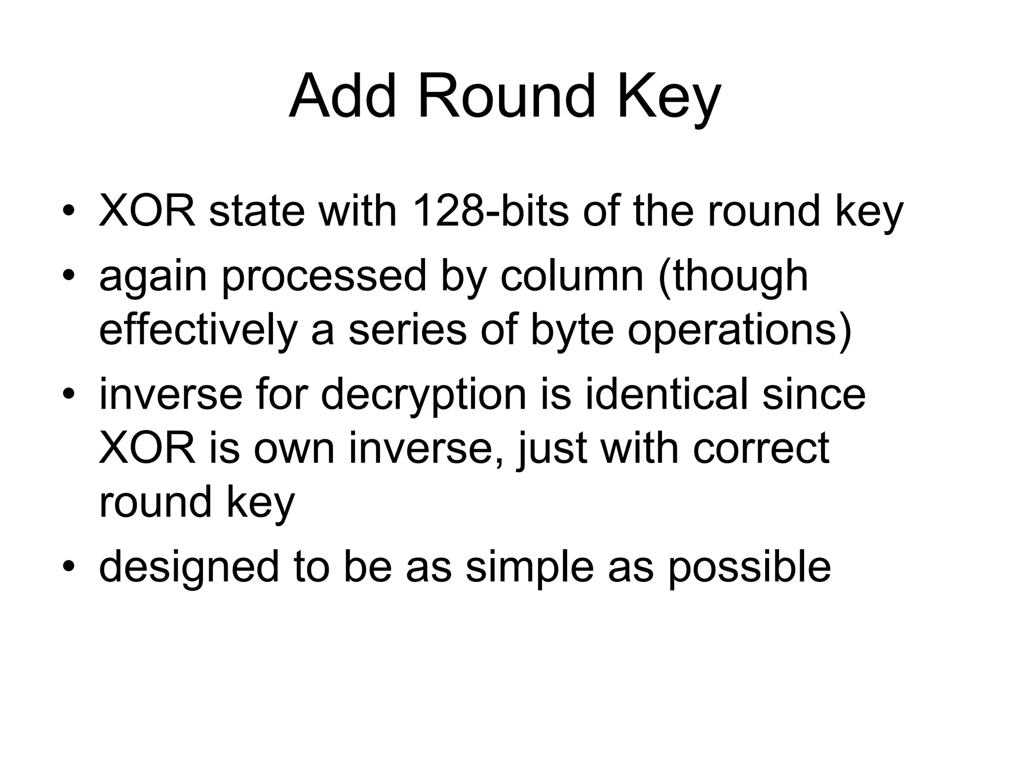 Add Round Key
• XOR state with 128-bits of the round key
• again processed by column (though
effectively a series of byte operations)
• inverse for decryption is identical since
XOR is own inverse, just with correct
round key
• designed to be as simple as possible
 