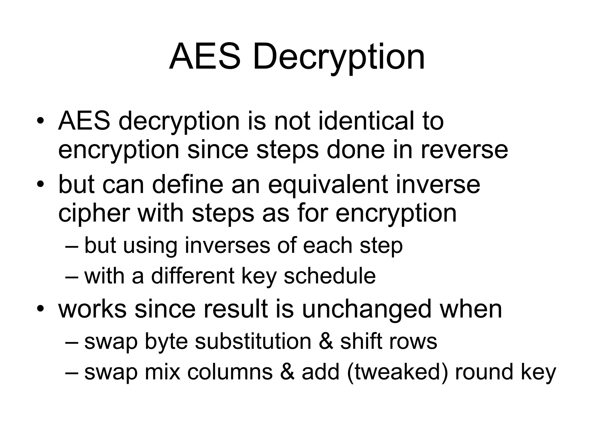 AES Decryption
• AES decryption is not identical to
encryption since steps done in reverse
• but can define an equivalent inverse
cipher with steps as for encryption
– but using inverses of each step
– with a different key schedule
• works since result is unchanged when
– swap byte substitution & shift rows
– swap mix columns & add (tweaked) round key
 