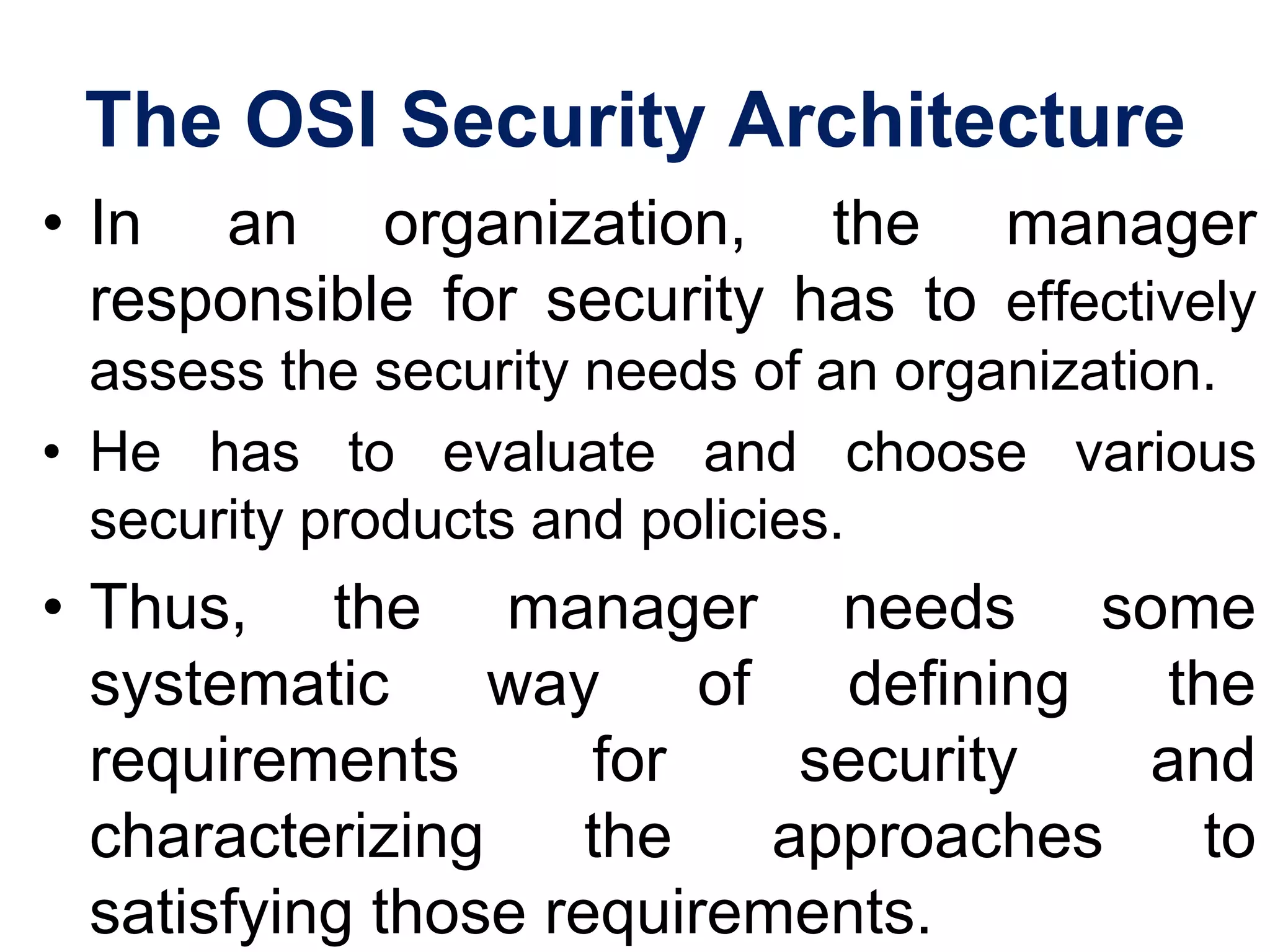The OSI Security Architecture
• In an organization, the manager
responsible for security has to effectively
assess the security needs of an organization.
• He has to evaluate and choose various
security products and policies.
• Thus, the manager needs some
systematic way of defining the
requirements for security and
characterizing the approaches to
satisfying those requirements.
 