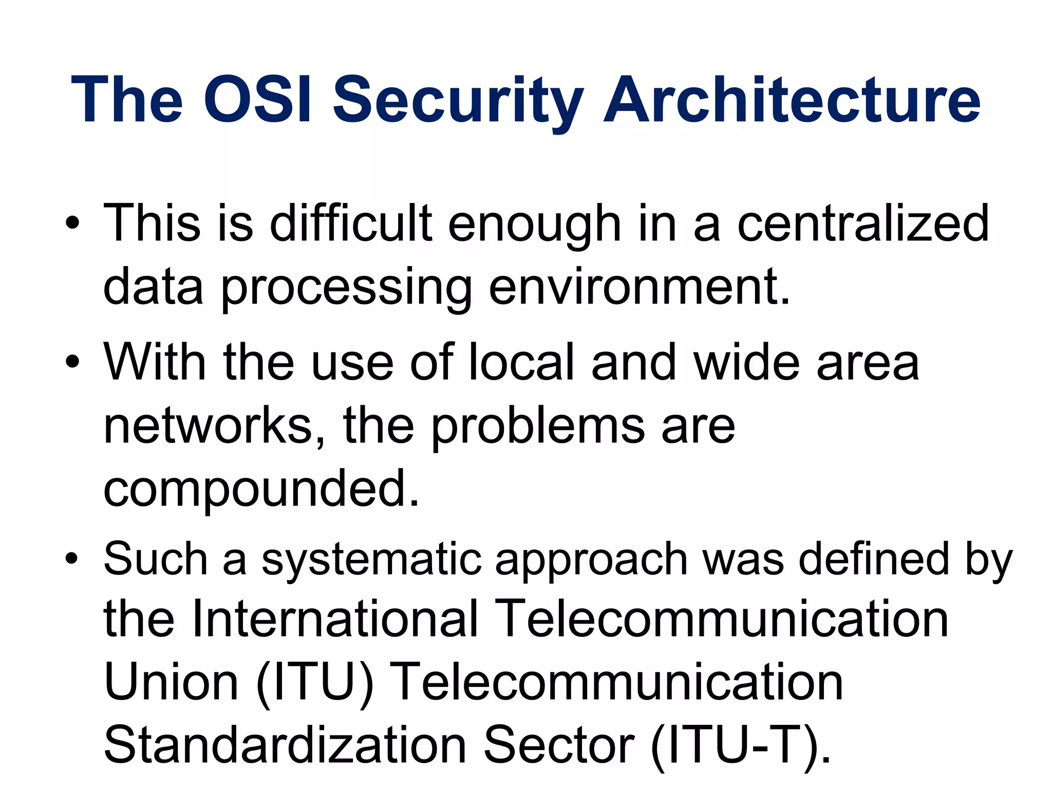 The OSI Security Architecture
• This is difficult enough in a centralized
data processing environment.
• With the use of local and wide area
networks, the problems are
compounded.
• Such a systematic approach was defined by
the International Telecommunication
Union (ITU) Telecommunication
Standardization Sector (ITU-T).
 
