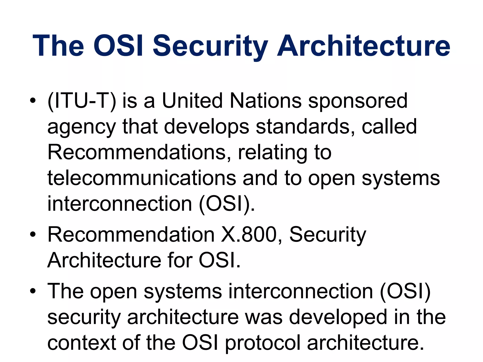The OSI Security Architecture
• (ITU-T) is a United Nations sponsored
agency that develops standards, called
Recommendations, relating to
telecommunications and to open systems
interconnection (OSI).
• Recommendation X.800, Security
Architecture for OSI.
• The open systems interconnection (OSI)
security architecture was developed in the
context of the OSI protocol architecture.
 
