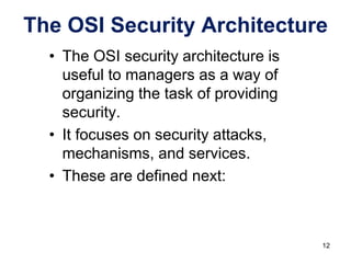 • The OSI security architecture is
useful to managers as a way of
organizing the task of providing
security.
• It focuses on security attacks,
mechanisms, and services.
• These are defined next:
The OSI Security Architecture
12
 