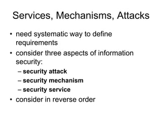 Services, Mechanisms, Attacks
• need systematic way to define
requirements
• consider three aspects of information
security:
– security attack
– security mechanism
– security service
• consider in reverse order
 