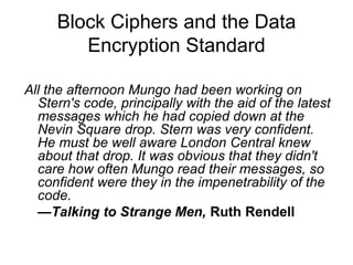 Block Ciphers and the Data
Encryption Standard
All the afternoon Mungo had been working on
Stern's code, principally with the aid of the latest
messages which he had copied down at the
Nevin Square drop. Stern was very confident.
He must be well aware London Central knew
about that drop. It was obvious that they didn't
care how often Mungo read their messages, so
confident were they in the impenetrability of the
code.
—Talking to Strange Men, Ruth Rendell
 
