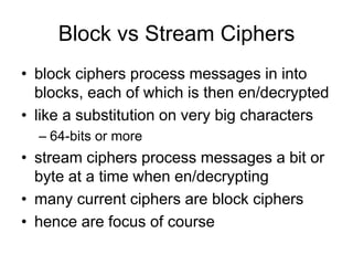 Block vs Stream Ciphers
• block ciphers process messages in into
blocks, each of which is then en/decrypted
• like a substitution on very big characters
– 64-bits or more
• stream ciphers process messages a bit or
byte at a time when en/decrypting
• many current ciphers are block ciphers
• hence are focus of course
 
