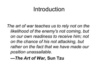 Introduction
The art of war teaches us to rely not on the
likelihood of the enemy's not coming, but
on our own readiness to receive him; not
on the chance of his not attacking, but
rather on the fact that we have made our
position unassailable.
—The Art of War, Sun Tzu
 