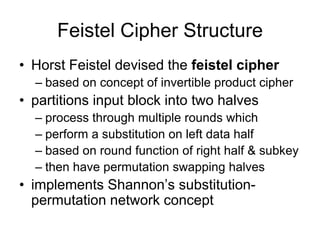 Feistel Cipher Structure
• Horst Feistel devised the feistel cipher
– based on concept of invertible product cipher
• partitions input block into two halves
– process through multiple rounds which
– perform a substitution on left data half
– based on round function of right half & subkey
– then have permutation swapping halves
• implements Shannon’s substitution-
permutation network concept
 