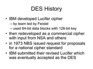 DES History
• IBM developed Lucifer cipher
– by team led by Feistel
– used 64-bit data blocks with 128-bit key
• then redeveloped as a commercial cipher
with input from NSA and others
• in 1973 NBS issued request for proposals
for a national cipher standard
• IBM submitted their revised Lucifer which
was eventually accepted as the DES
 