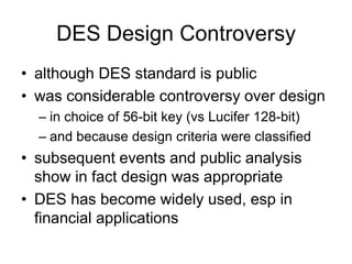 DES Design Controversy
• although DES standard is public
• was considerable controversy over design
– in choice of 56-bit key (vs Lucifer 128-bit)
– and because design criteria were classified
• subsequent events and public analysis
show in fact design was appropriate
• DES has become widely used, esp in
financial applications
 