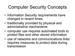 Computer Security Concepts
• Information Security requirements have
changed in recent times
• traditionally provided by physical and
administrative mechanisms
• computer use requires automated tools to
protect files and other stored information
• use of networks and communications links
requires measures to protect data during
transmission
 
