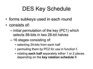 DES Key Schedule
• forms subkeys used in each round
• consists of:
– initial permutation of the key (PC1) which
selects 56-bits in two 28-bit halves
– 16 stages consisting of:
• selecting 24-bits from each half
• permuting them by PC2 for use in function f,
• rotating each half separately either 1 or 2 places
depending on the key rotation schedule K
 