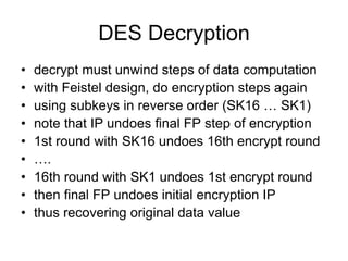 DES Decryption
• decrypt must unwind steps of data computation
• with Feistel design, do encryption steps again
• using subkeys in reverse order (SK16 … SK1)
• note that IP undoes final FP step of encryption
• 1st round with SK16 undoes 16th encrypt round
• ….
• 16th round with SK1 undoes 1st encrypt round
• then final FP undoes initial encryption IP
• thus recovering original data value
 