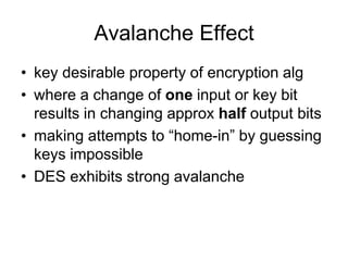 Avalanche Effect
• key desirable property of encryption alg
• where a change of one input or key bit
results in changing approx half output bits
• making attempts to “home-in” by guessing
keys impossible
• DES exhibits strong avalanche
 