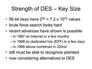 Strength of DES – Key Size
• 56-bit keys have 256 = 7.2 x 1016 values
• brute force search looks hard
• recent advances have shown is possible
– in 1997 on Internet in a few months
– in 1998 on dedicated h/w (EFF) in a few days
– in 1999 above combined in 22hrs!
• still must be able to recognize plaintext
• now considering alternatives to DES
 