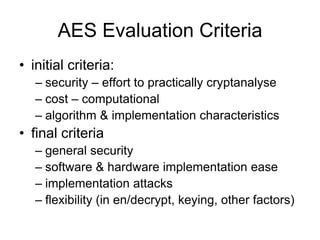 AES Evaluation Criteria
• initial criteria:
– security – effort to practically cryptanalyse
– cost – computational
– algorithm & implementation characteristics
• final criteria
– general security
– software & hardware implementation ease
– implementation attacks
– flexibility (in en/decrypt, keying, other factors)
 