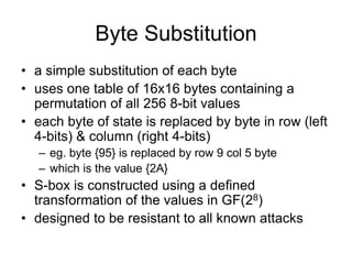 Byte Substitution
• a simple substitution of each byte
• uses one table of 16x16 bytes containing a
permutation of all 256 8-bit values
• each byte of state is replaced by byte in row (left
4-bits) & column (right 4-bits)
– eg. byte {95} is replaced by row 9 col 5 byte
– which is the value {2A}
• S-box is constructed using a defined
transformation of the values in GF(28)
• designed to be resistant to all known attacks
 