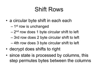 Shift Rows
• a circular byte shift in each each
– 1st row is unchanged
– 2nd row does 1 byte circular shift to left
– 3rd row does 2 byte circular shift to left
– 4th row does 3 byte circular shift to left
• decrypt does shifts to right
• since state is processed by columns, this
step permutes bytes between the columns
 