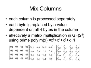 Mix Columns
• each column is processed separately
• each byte is replaced by a value
dependent on all 4 bytes in the column
• effectively a matrix multiplication in GF(28)
using prime poly m(x) =x8+x4+x3+x+1
 