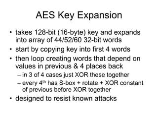 AES Key Expansion
• takes 128-bit (16-byte) key and expands
into array of 44/52/60 32-bit words
• start by copying key into first 4 words
• then loop creating words that depend on
values in previous & 4 places back
– in 3 of 4 cases just XOR these together
– every 4th has S-box + rotate + XOR constant
of previous before XOR together
• designed to resist known attacks
 