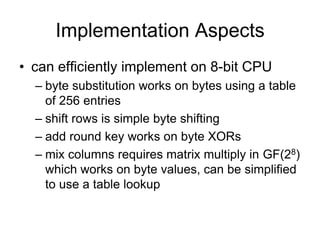 Implementation Aspects
• can efficiently implement on 8-bit CPU
– byte substitution works on bytes using a table
of 256 entries
– shift rows is simple byte shifting
– add round key works on byte XORs
– mix columns requires matrix multiply in GF(28)
which works on byte values, can be simplified
to use a table lookup
 