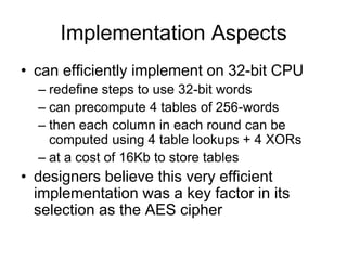 Implementation Aspects
• can efficiently implement on 32-bit CPU
– redefine steps to use 32-bit words
– can precompute 4 tables of 256-words
– then each column in each round can be
computed using 4 table lookups + 4 XORs
– at a cost of 16Kb to store tables
• designers believe this very efficient
implementation was a key factor in its
selection as the AES cipher
 
