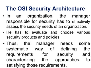 The OSI Security Architecture
• In an organization, the manager
responsible for security has to effectively
assess the security needs of an organization.
• He has to evaluate and choose various
security products and policies.
• Thus, the manager needs some
systematic way of defining the
requirements for security and
characterizing the approaches to
satisfying those requirements.
 