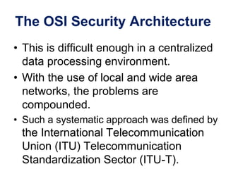 The OSI Security Architecture
• This is difficult enough in a centralized
data processing environment.
• With the use of local and wide area
networks, the problems are
compounded.
• Such a systematic approach was defined by
the International Telecommunication
Union (ITU) Telecommunication
Standardization Sector (ITU-T).
 