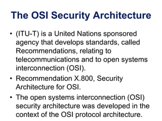 The OSI Security Architecture
• (ITU-T) is a United Nations sponsored
agency that develops standards, called
Recommendations, relating to
telecommunications and to open systems
interconnection (OSI).
• Recommendation X.800, Security
Architecture for OSI.
• The open systems interconnection (OSI)
security architecture was developed in the
context of the OSI protocol architecture.
 